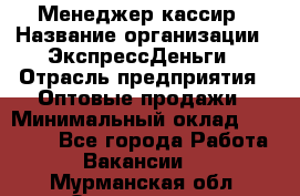 Менеджер-кассир › Название организации ­ ЭкспрессДеньги › Отрасль предприятия ­ Оптовые продажи › Минимальный оклад ­ 18 000 - Все города Работа » Вакансии   . Мурманская обл.,Оленегорск г.